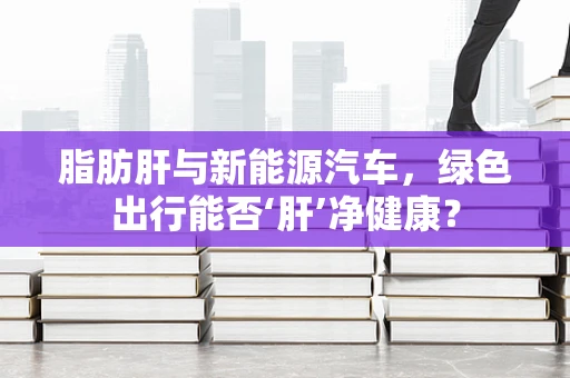 脂肪肝与新能源汽车，绿色出行能否‘肝’净健康？