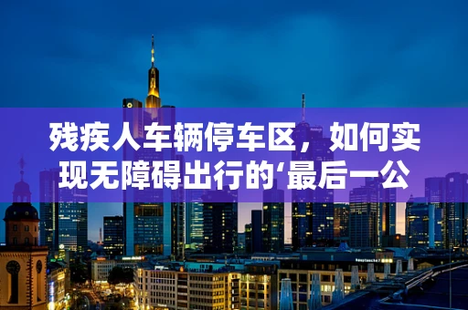 残疾人车辆停车区，如何实现无障碍出行的‘最后一公里’？