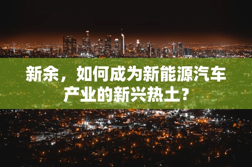 新余，如何成为新能源汽车产业的新兴热土？