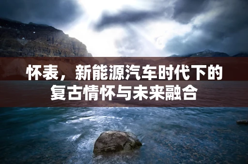怀表，新能源汽车时代下的复古情怀与未来融合