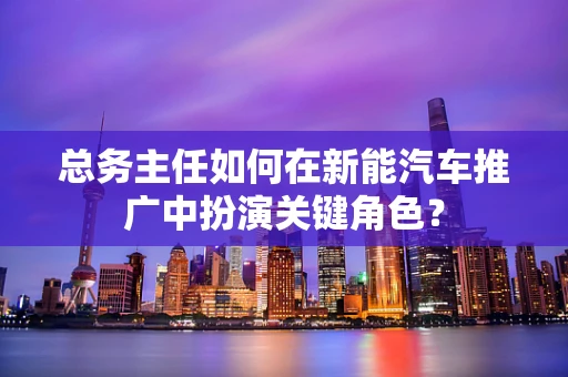 总务主任如何在新能汽车推广中扮演关键角色？