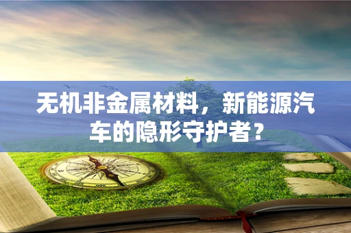 无机非金属材料，新能源汽车的隐形守护者？