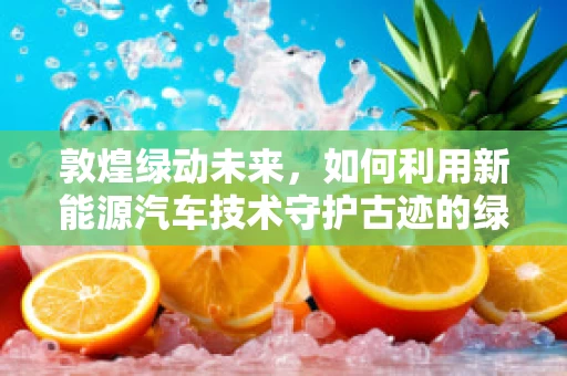 敦煌绿动未来，如何利用新能源汽车技术守护古迹的绿色之路？