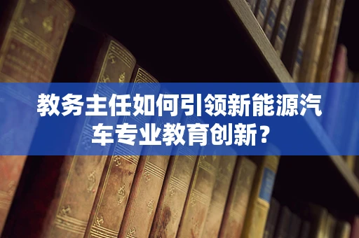 教务主任如何引领新能源汽车专业教育创新？