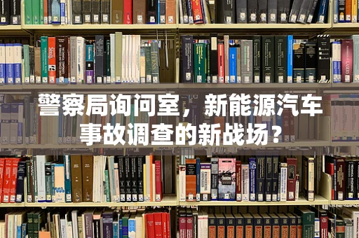 警察局询问室，新能源汽车事故调查的新战场？