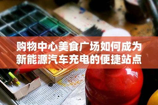 购物中心美食广场如何成为新能源汽车充电的便捷站点？