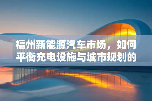 福州新能源汽车市场，如何平衡充电设施与城市规划的和谐共生？