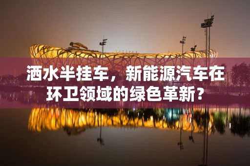 洒水半挂车，新能源汽车在环卫领域的绿色革新？