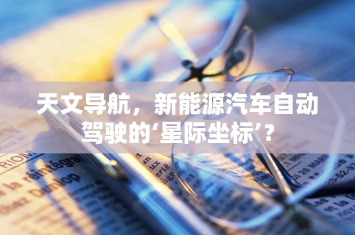 天文导航，新能源汽车自动驾驶的‘星际坐标’？