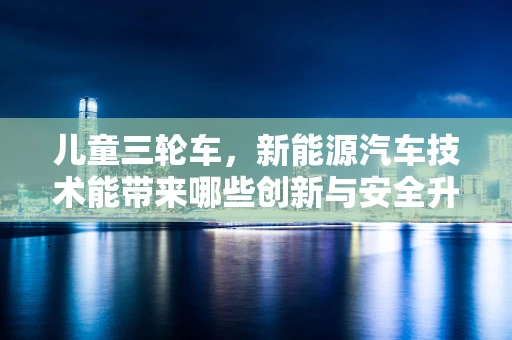 儿童三轮车，新能源汽车技术能带来哪些创新与安全升级？