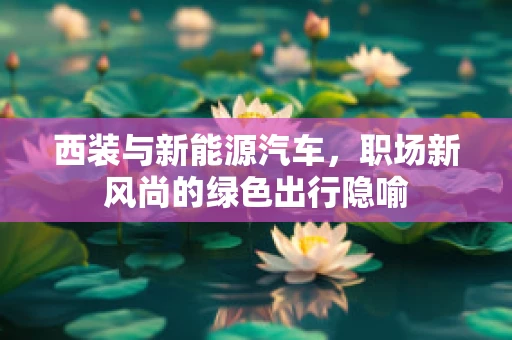 西装与新能源汽车，职场新风尚的绿色出行隐喻