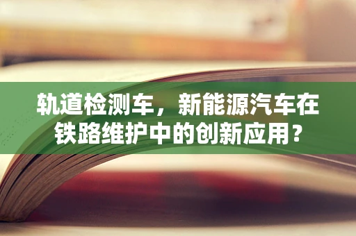 轨道检测车，新能源汽车在铁路维护中的创新应用？
