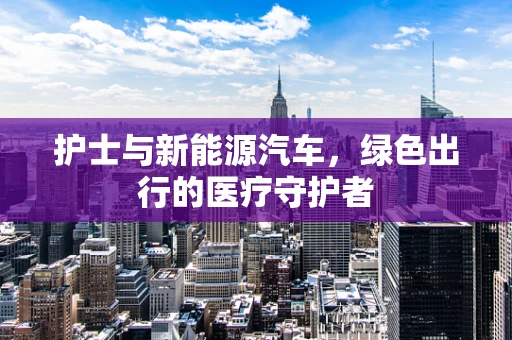 护士与新能源汽车，绿色出行的医疗守护者