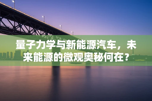 量子力学与新能源汽车，未来能源的微观奥秘何在？