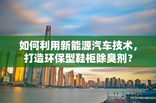 如何利用新能源汽车技术，打造环保型鞋柜除臭剂？