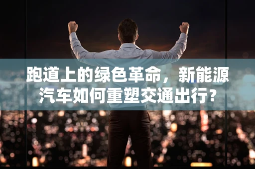 跑道上的绿色革命，新能源汽车如何重塑交通出行？