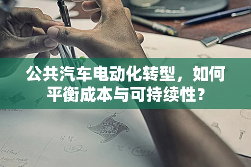 公共汽车电动化转型，如何平衡成本与可持续性？