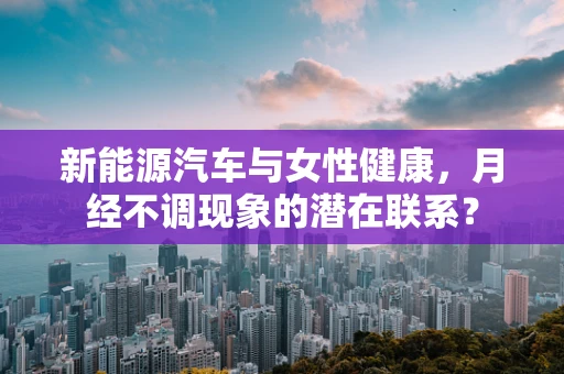 新能源汽车与女性健康，月经不调现象的潜在联系？