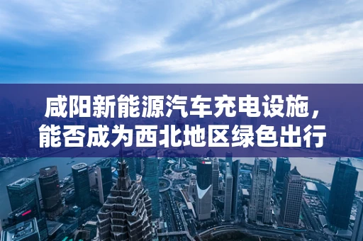咸阳新能源汽车充电设施，能否成为西北地区绿色出行的充电站？