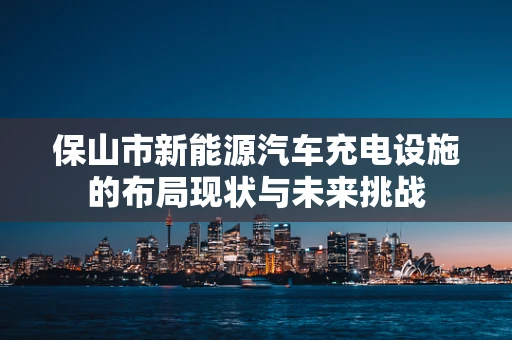 保山市新能源汽车充电设施的布局现状与未来挑战