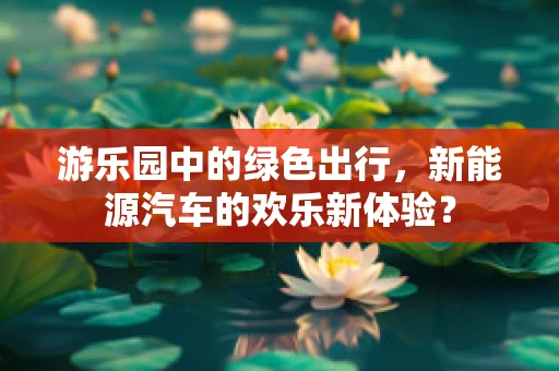 游乐园中的绿色出行，新能源汽车的欢乐新体验？