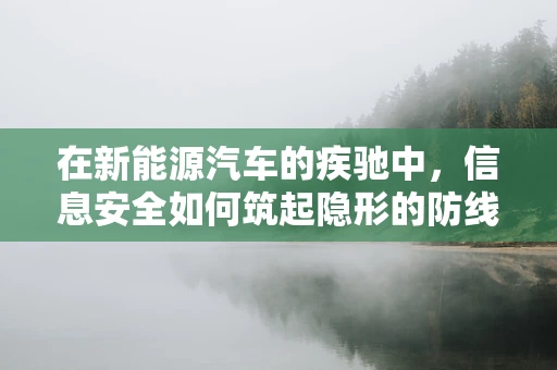 在新能源汽车的疾驰中，信息安全如何筑起隐形的防线？