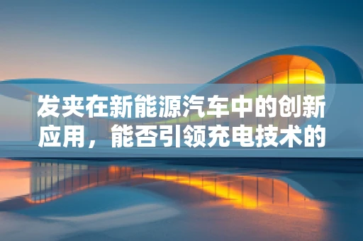 发夹在新能源汽车中的创新应用，能否引领充电技术的新变革？