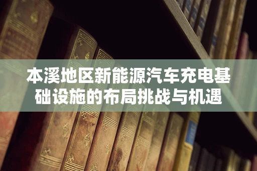 本溪地区新能源汽车充电基础设施的布局挑战与机遇