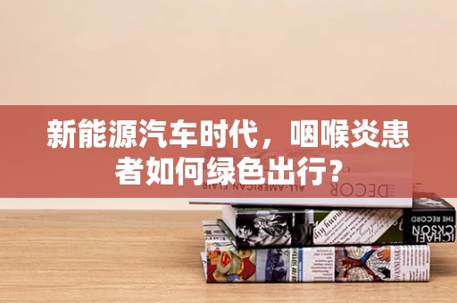 新能源汽车时代，咽喉炎患者如何绿色出行？
