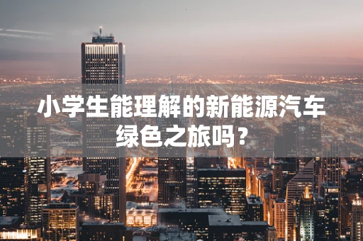 小学生能理解的新能源汽车绿色之旅吗？
