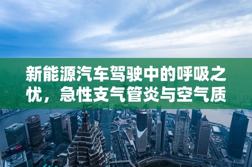 新能源汽车驾驶中的呼吸之忧，急性支气管炎与空气质量的关系