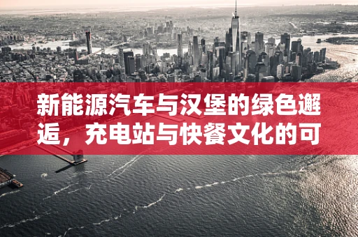 新能源汽车与汉堡的绿色邂逅，充电站与快餐文化的可持续融合