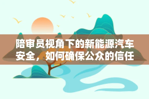 陪审员视角下的新能源汽车安全，如何确保公众的信任与安全？