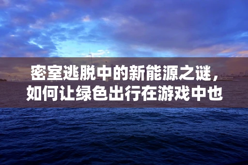 密室逃脱中的新能源之谜，如何让绿色出行在游戏中也续航？