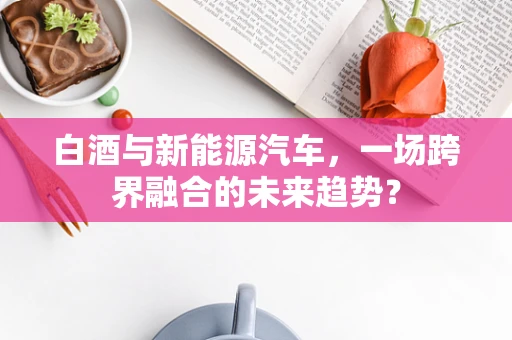 白酒与新能源汽车，一场跨界融合的未来趋势？