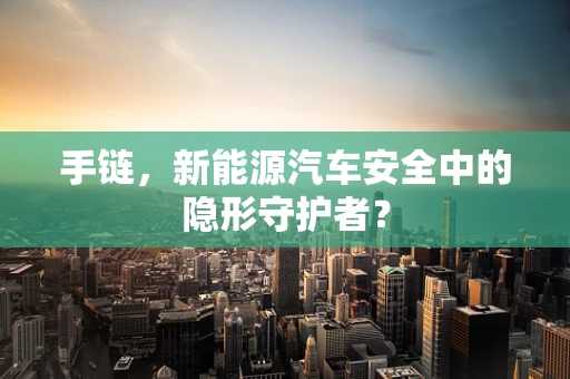 手链，新能源汽车安全中的隐形守护者？