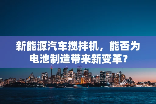 新能源汽车搅拌机，能否为电池制造带来新变革？