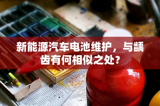 新能源汽车电池维护，与龋齿有何相似之处？