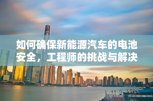 如何确保新能源汽车的电池安全，工程师的挑战与解决方案