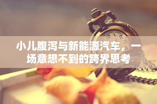 小儿腹泻与新能源汽车，一场意想不到的跨界思考