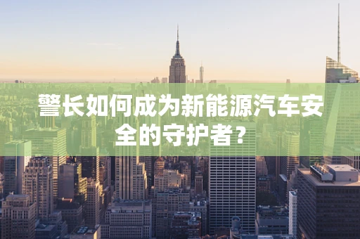 警长如何成为新能源汽车安全的守护者？