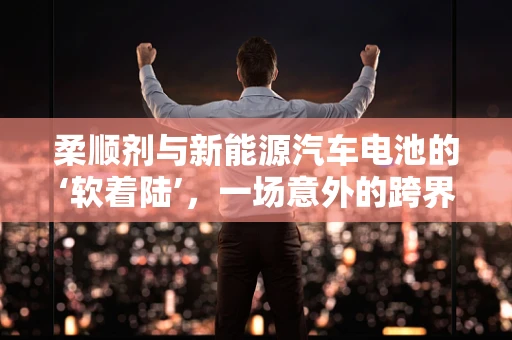 柔顺剂与新能源汽车电池的‘软着陆’，一场意外的跨界融合？