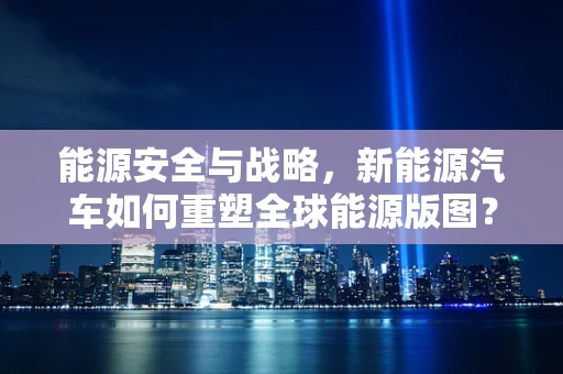 能源安全与战略，新能源汽车如何重塑全球能源版图？