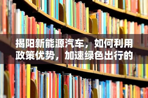揭阳新能源汽车，如何利用政策优势，加速绿色出行的普及？