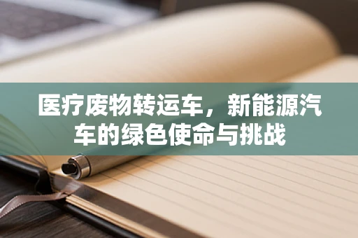 医疗废物转运车，新能源汽车的绿色使命与挑战