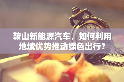 鞍山新能源汽车，如何利用地域优势推动绿色出行？