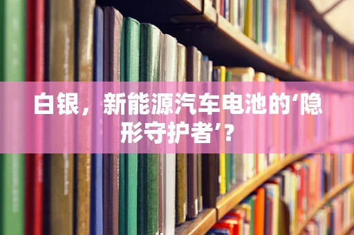 白银，新能源汽车电池的‘隐形守护者’？