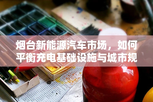 烟台新能源汽车市场，如何平衡充电基础设施与城市规划的协同发展？