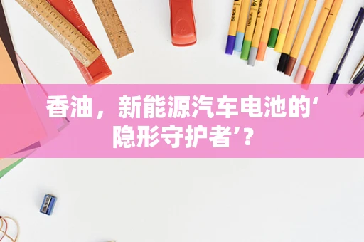 香油，新能源汽车电池的‘隐形守护者’？