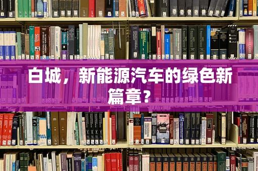 白城，新能源汽车的绿色新篇章？